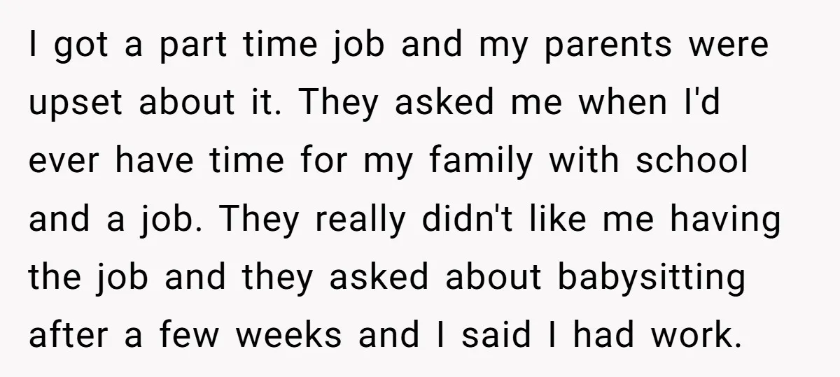 I got a part time job and my parents were upset about it. They asked me when I'd ever have time for my family with school and a job. They...