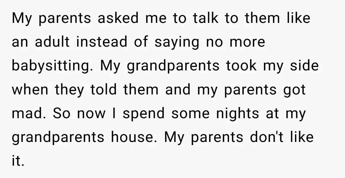 My parents asked me to talk to them like an adult instead of saying no more babysitting. My grandparents took my side when they told them and my parents got...