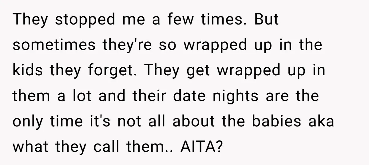 They stopped me a few times. But sometimes they're so wrapped up in the kids they forget. They get wrapped up in them a lot and their date nights are...