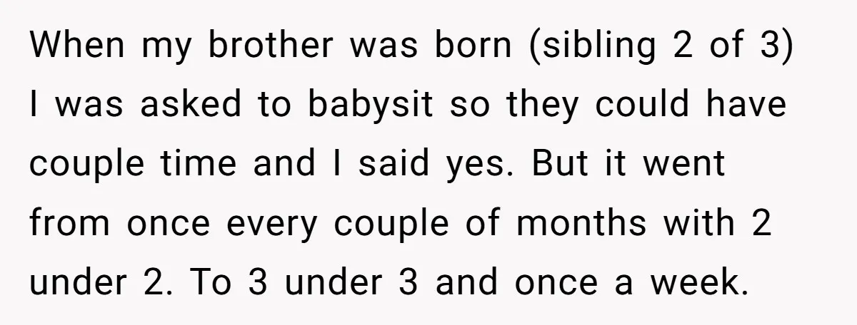 When my brother was born (sibling 2 of 3) I was asked to babysit so they could have couple time and I said yes. But it went from once every...