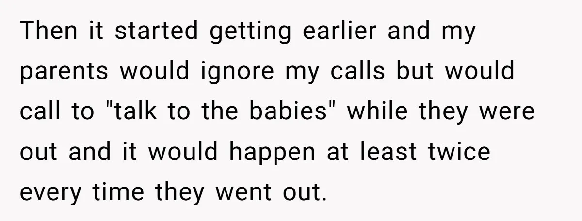 Then it started getting earlier and my parents would ignore my calls but would call to "talk to the babies" while they were out and it would happen at least...