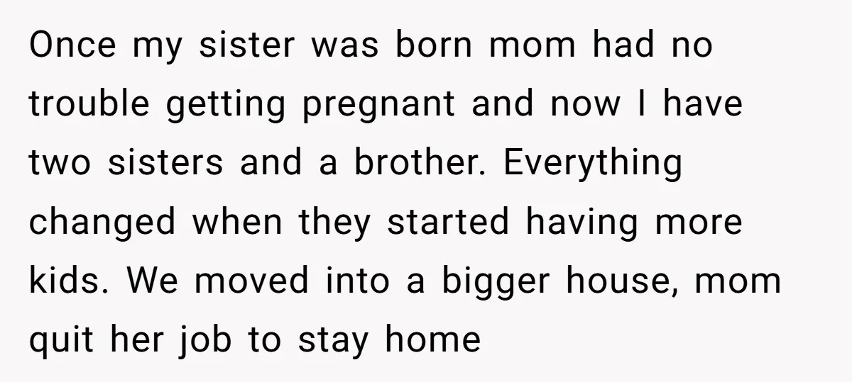 Once my sister was born mom had no trouble getting pregnant and now I have two sisters and a brother. Everything changed when they started having more kids. We moved...