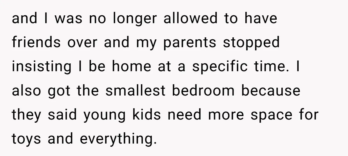 and I was no longer allowed to have friends over and my parents stopped insisting I be home at a specific time. I also got the smallest bedroom because they...