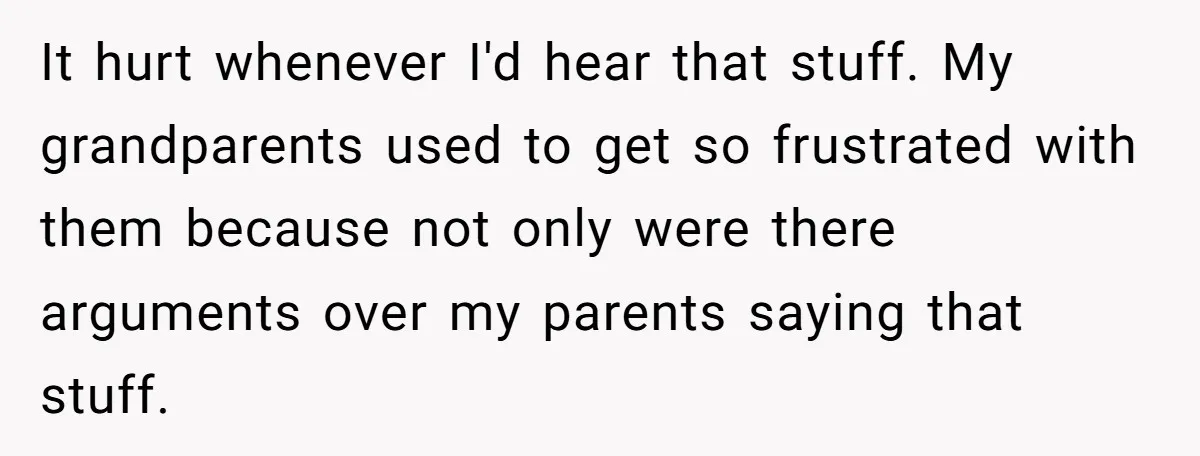 It hurt whenever I'd hear that stuff. My grandparents used to get so frustrated with them because not only were there arguments over my parents saying that stuff.