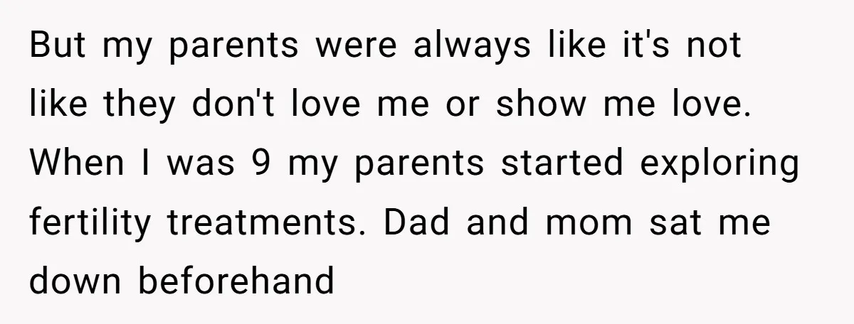 But my parents were always like it's not like they don't love me or show me love. When I was 9 my parents started exploring fertility treatments. Dad and mom...