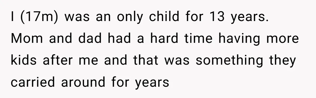 I (17m) was an only child for 13 years. Mom and dad had a hard time having more kids after me and that was something they carried around for years