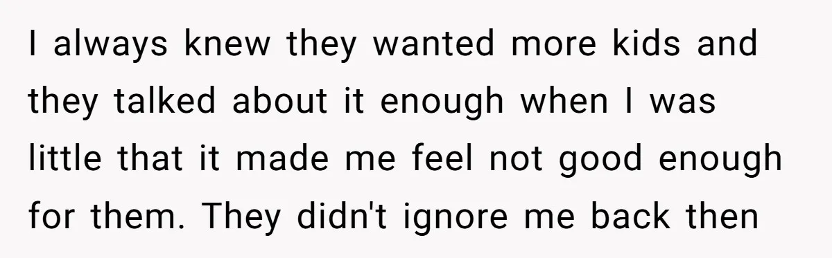 I always knew they wanted more kids and they talked about it enough when I was little that it made me feel not good enough for them. They didn't ignore...