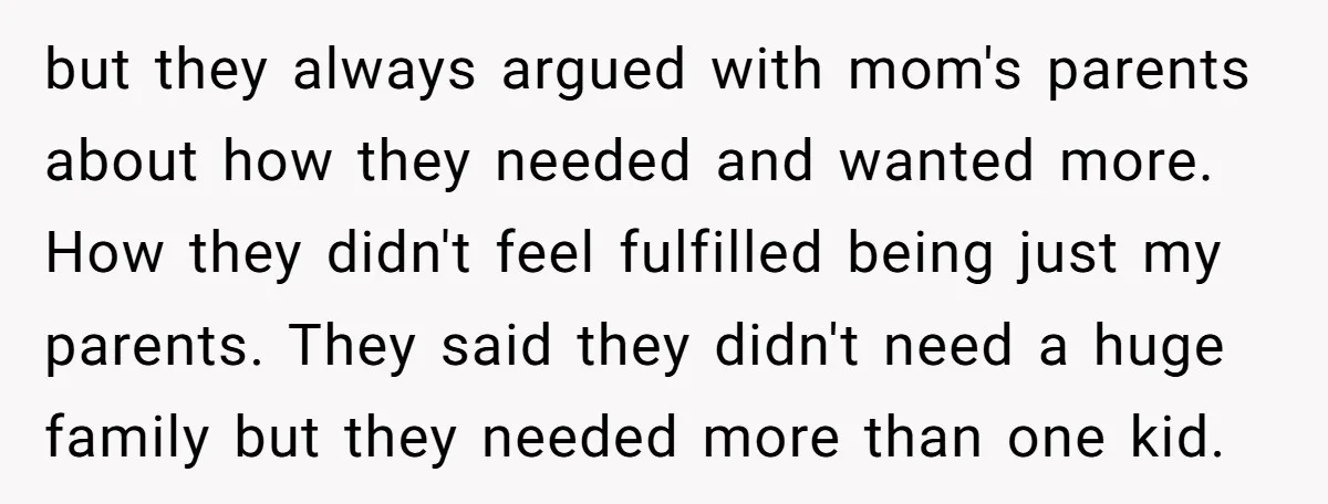 but they always argued with mom's parents about how they needed and wanted more. How they didn't feel fulfilled being just my parents. They said they didn't need a huge...