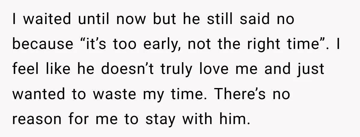 I waited until now but he still said no because “it’s too early, not the right time”. I feel like he doesn’t truly love me and just wanted to waste...