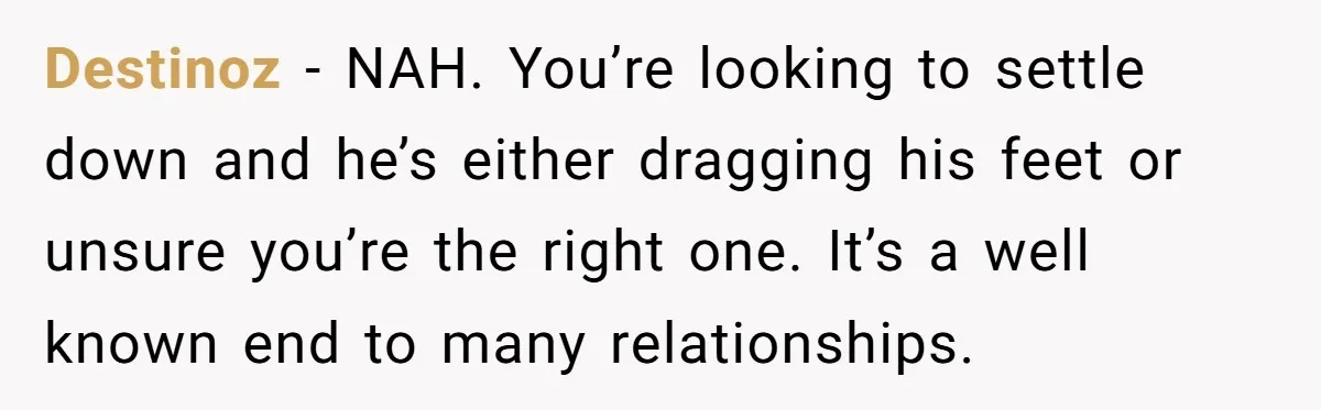 Destinoz − NAH. You’re looking to settle down and he’s either dragging his feet or unsure you’re the right one. It’s a well known end to many relationships.