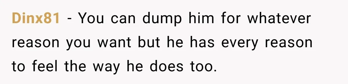 Dinx81 − You can dump him for whatever reason you want but he has every reason to feel the way he does too.