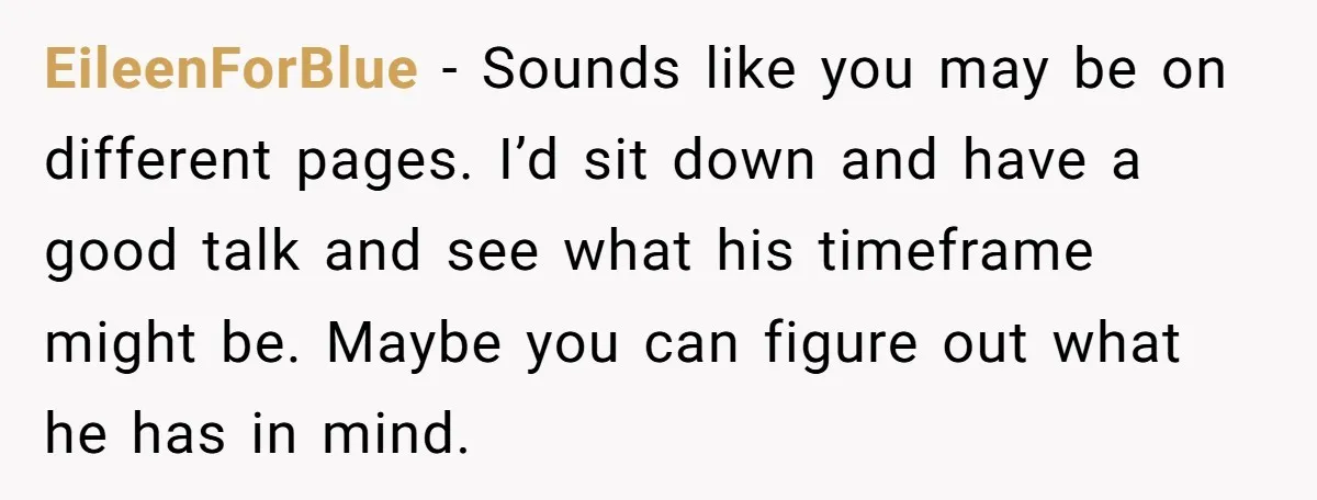 EileenForBlue − Sounds like you may be on different pages. I’d sit down and have a good talk and see what his timeframe might be. Maybe you can figure out...