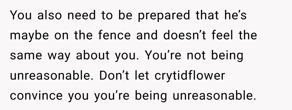 You also need to be prepared that he’s maybe on the fence and doesn’t feel the same way about you. You’re not being unreasonable. Don’t let crytidflower convince you you’re...