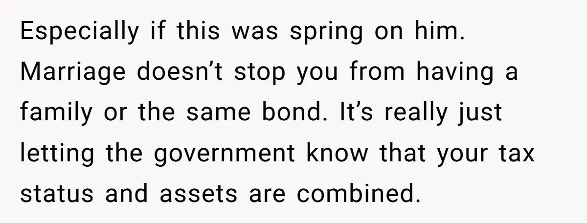 Especially if this was spring on him. Marriage doesn’t stop you from having a family or the same bond. It’s really just letting the government know that your tax status...