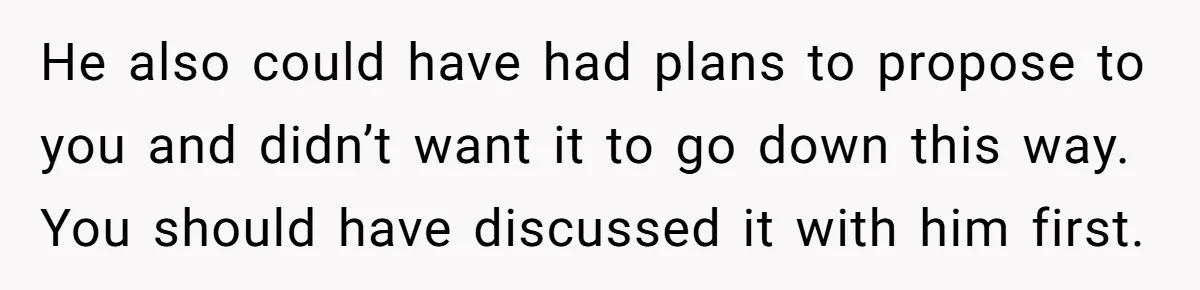 He also could have had plans to propose to you and didn’t want it to go down this way. You should have discussed it with him first.