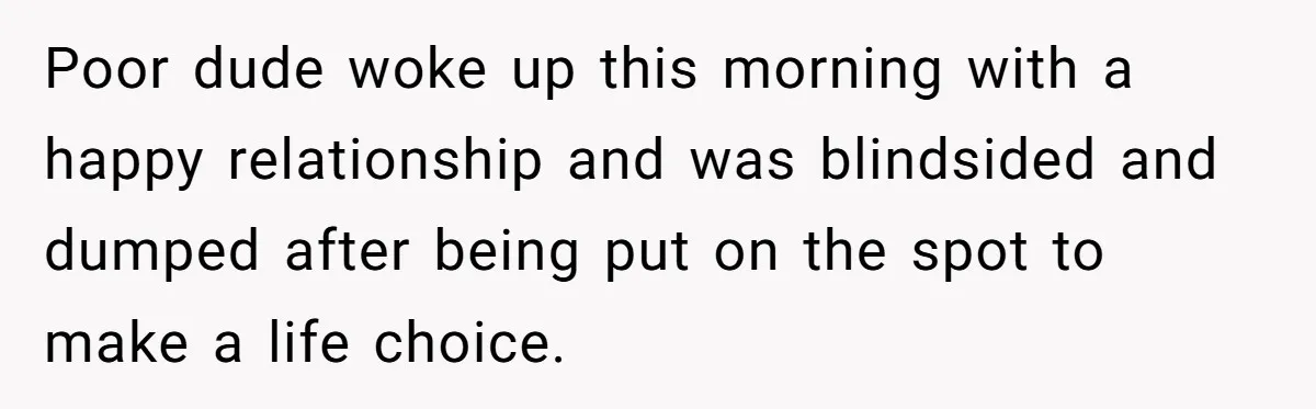 Poor dude woke up this morning with a happy relationship and was blindsided and dumped after being put on the spot to make a life choice.