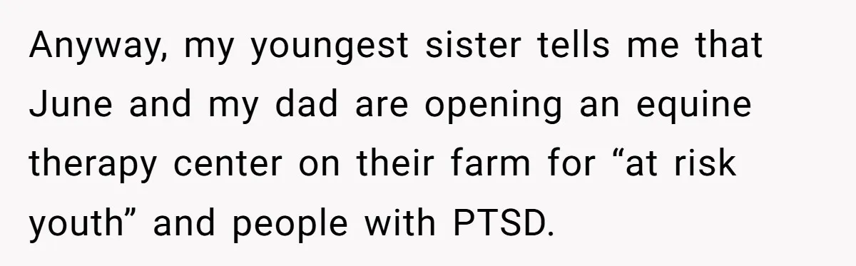Anyway, my youngest sister tells me that June and my dad are opening an equine therapy center on their farm for “at risk youth” and people with PTSD.
