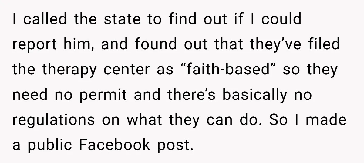 I called the state to find out if I could report him, and found out that they’ve filed the therapy center as “faith-based” so they need no permit and there’s...