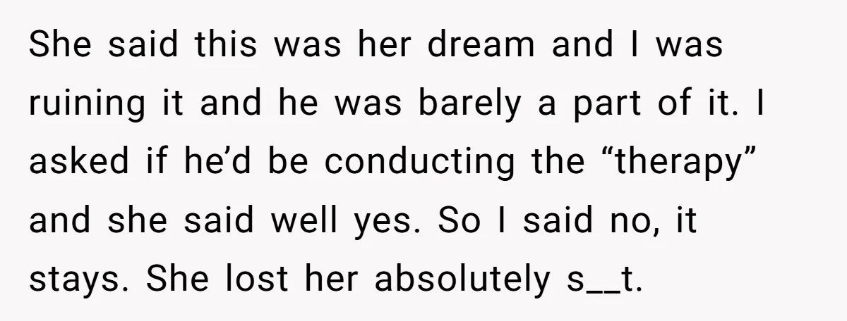 She said this was her dream and I was ruining it and he was barely a part of it. I asked if he’d be conducting the “therapy” and she said...