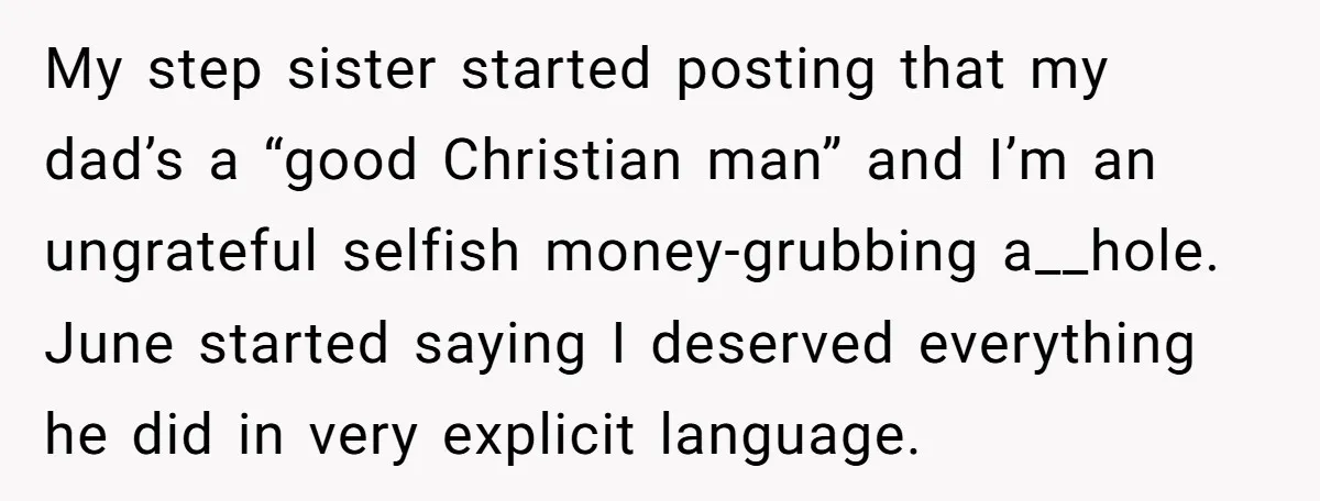 My step sister started posting that my dad’s a “good Christian man” and I’m an ungrateful selfish money-grubbing a__hole. June started saying I deserved everything he did in very explicit...