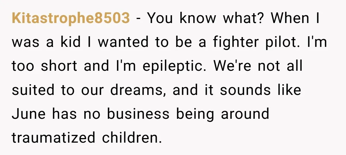 Kitastrophe8503 − You know what? When I was a kid I wanted to be a fighter pilot. I'm too short and I'm epileptic. We're not all suited to our dreams,...