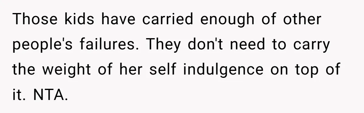 Those kids have carried enough of other people's failures. They don't need to carry the weight of her self indulgence on top of it. NTA.