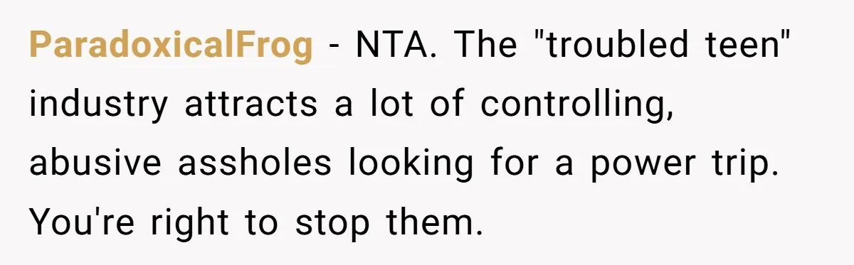 ParadoxicalFrog − NTA. The "troubled teen" industry attracts a lot of controlling, abusive assholes looking for a power trip. You're right to stop them.