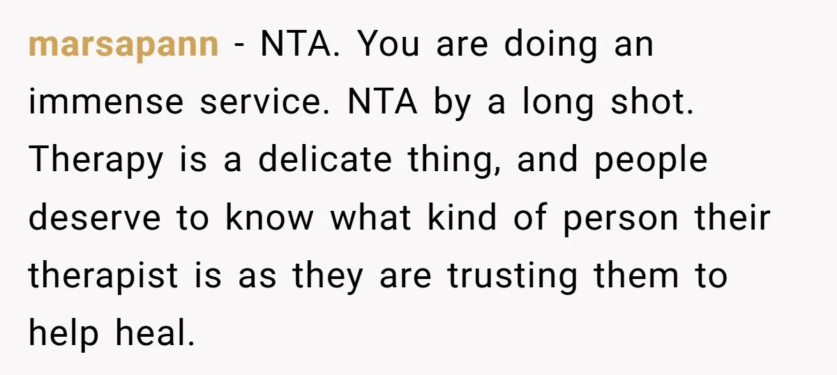 marsapann − NTA. You are doing an immense service. NTA by a long shot. Therapy is a delicate thing, and people deserve to know what kind of person their therapist...