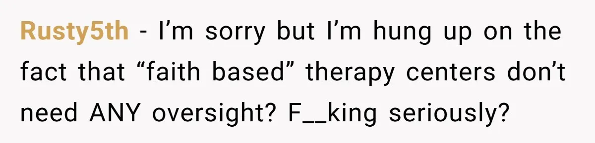 Rusty5th − I’m sorry but I’m hung up on the fact that “faith based” therapy centers don’t need ANY oversight? F__king seriously?