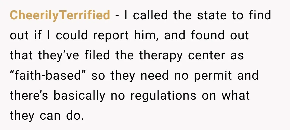 CheerilyTerrified − I called the state to find out if I could report him, and found out that they’ve filed the therapy center as “faith-based” so they need no permit...