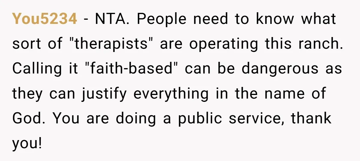 You5234 − NTA. People need to know what sort of "therapists" are operating this ranch. Calling it "faith-based" can be dangerous as they can justify everything in the name of...
