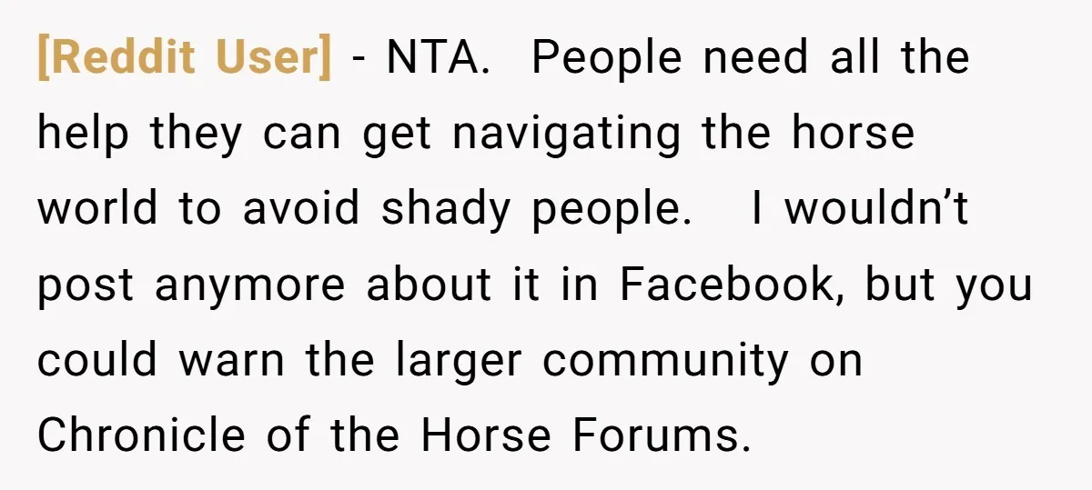 [Reddit User] − NTA. People need all the help they can get navigating the horse world to avoid shady people. I wouldn’t post anymore about it in Facebook, but you...