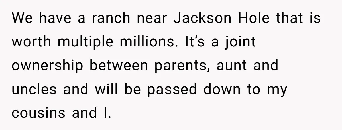 We have a ranch near Jackson Hole that is worth multiple millions. It’s a joint ownership between parents, aunt and uncles and will be passed down to my cousins and...