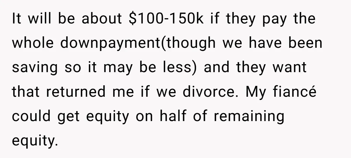 It will be about $100-150k if they pay the whole downpayment(though we have been saving so it may be less) and they want that returned me if we divorce. My...