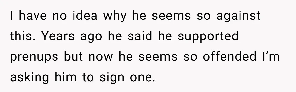 I have no idea why he seems so against this. Years ago he said he supported prenups but now he seems so offended I’m asking him to sign one.