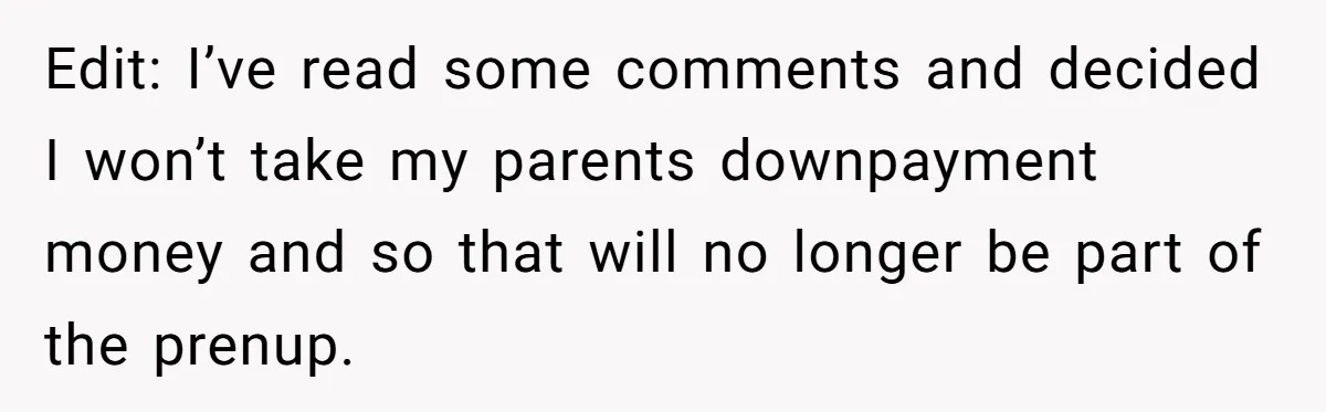 Edit: I’ve read some comments and decided I won’t take my parents downpayment money and so that will no longer be part of the prenup.