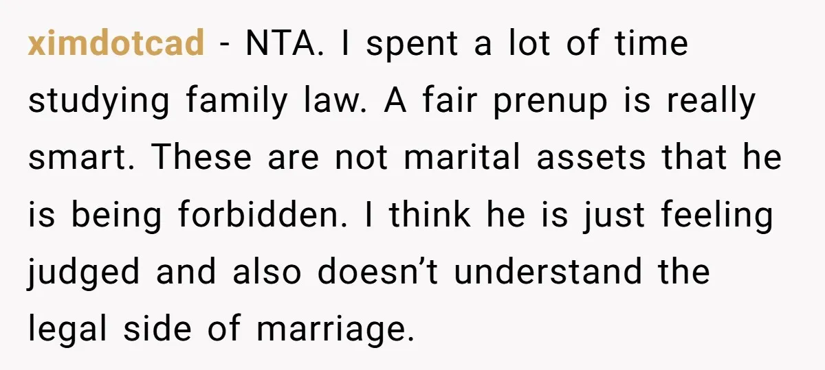 ximdotcad − NTA. I spent a lot of time studying family law. A fair prenup is really smart. These are not marital assets that he is being forbidden. I think...
