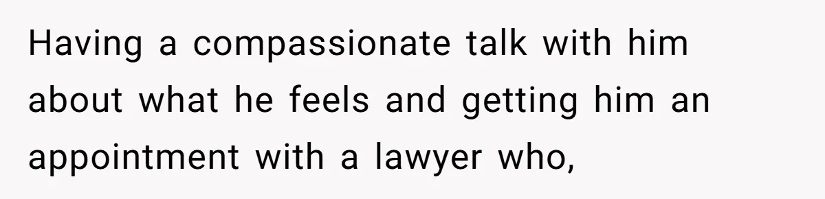 Having a compassionate talk with him about what he feels and getting him an appointment with a lawyer who,