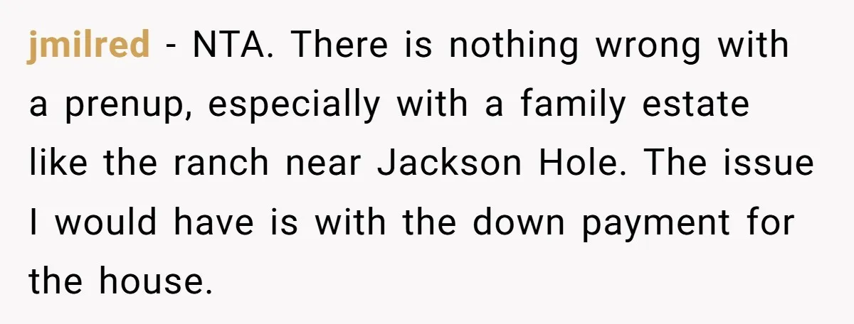 jmilred − NTA. There is nothing wrong with a prenup, especially with a family estate like the ranch near Jackson Hole. The issue I would have is with the down...