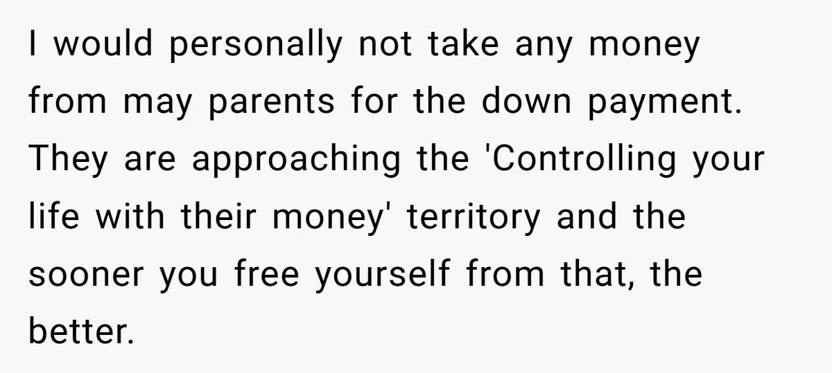 I would personally not take any money from may parents for the down payment. They are approaching the 'Controlling your life with their money' territory and the sooner you free...