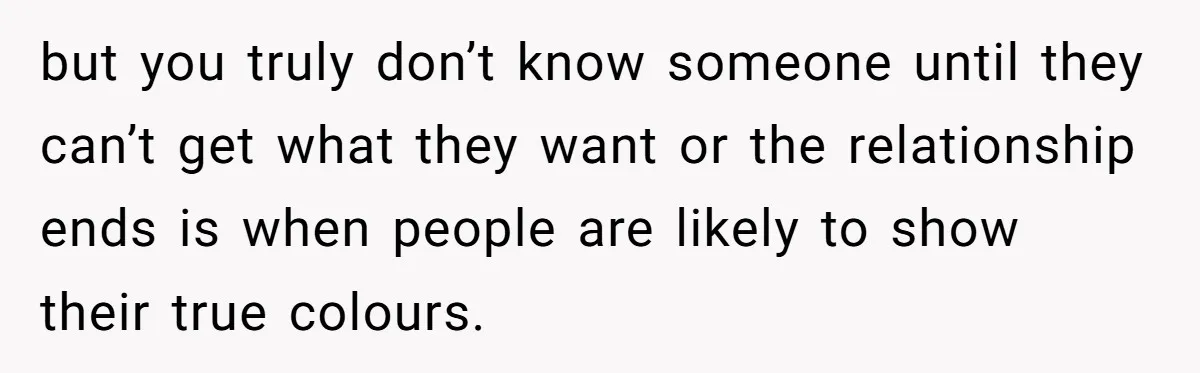but you truly don’t know someone until they can’t get what they want or the relationship ends is when people are likely to show their true colours.