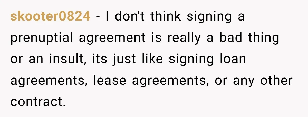 skooter0824 − I don't think signing a prenuptial agreement is really a bad thing or an insult, its just like signing loan agreements, lease agreements, or any other contract.