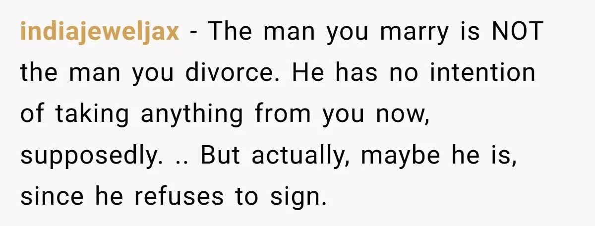 indiajeweljax − The man you marry is NOT the man you divorce. He has no intention of taking anything from you now, supposedly. .. But actually, maybe he is, since...