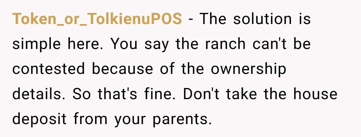 Token_or_TolkienuPOS − The solution is simple here. You say the ranch can't be contested because of the ownership details. So that's fine. Don't take the house deposit from your parents.