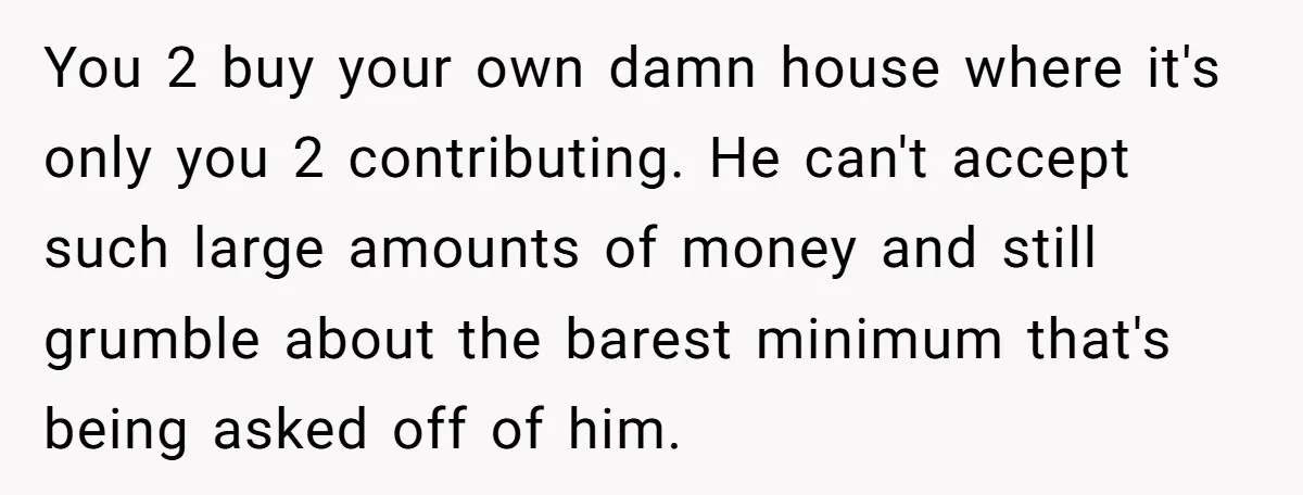 You 2 buy your own damn house where it's only you 2 contributing. He can't accept such large amounts of money and still grumble about the barest minimum that's being...