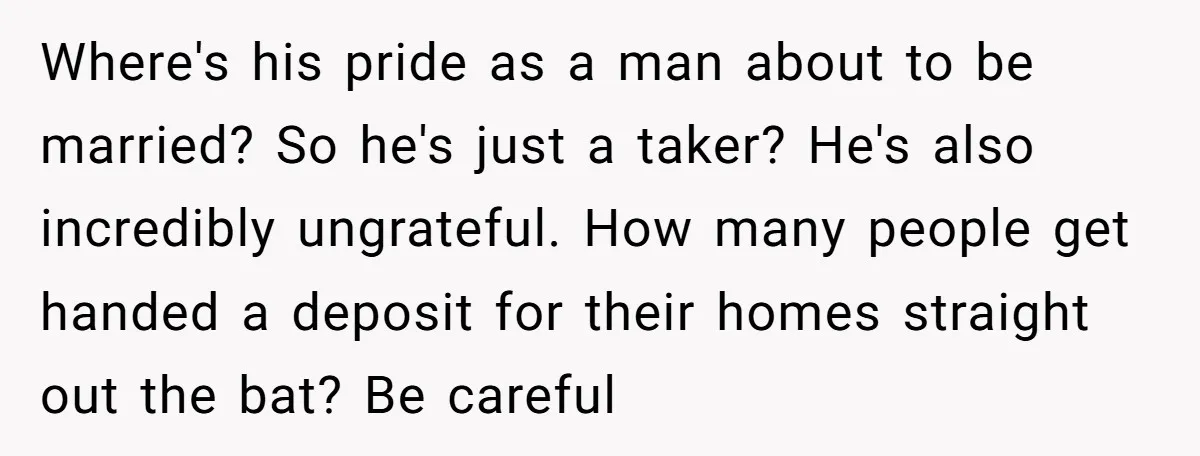 Where's his pride as a man about to be married? So he's just a taker? He's also incredibly ungrateful. How many people get handed a deposit for their homes straight...