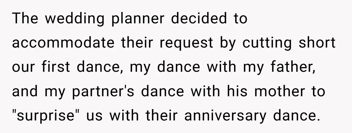 The wedding planner decided to accommodate their request by cutting short our first dance, my dance with my father, and my partner's dance with his mother to "surprise" us with...