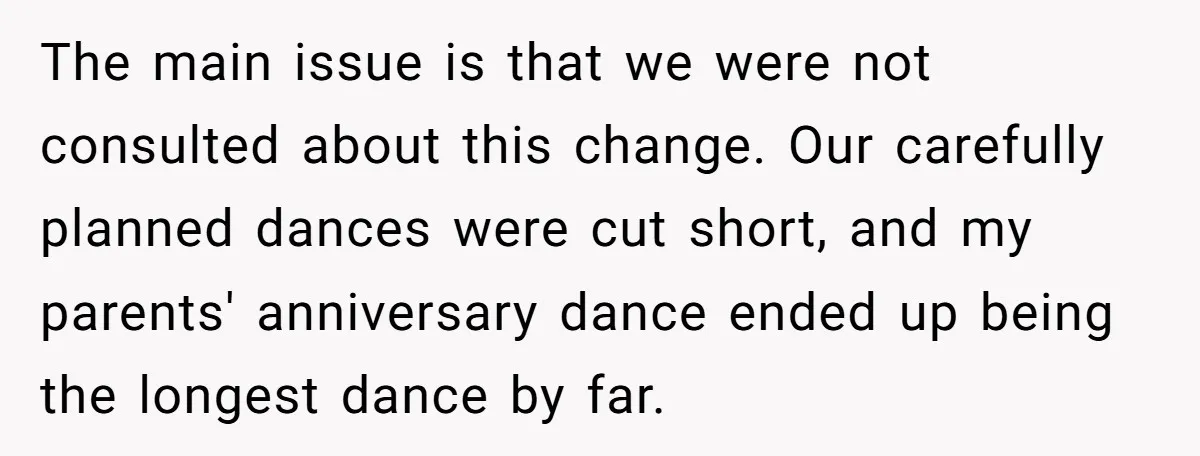 The main issue is that we were not consulted about this change. Our carefully planned dances were cut short, and my parents' anniversary dance ended up being the longest dance...