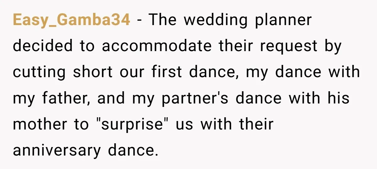 Easy_Gamba34 − The wedding planner decided to accommodate their request by cutting short our first dance, my dance with my father, and my partner's dance with his mother to "surprise"...
