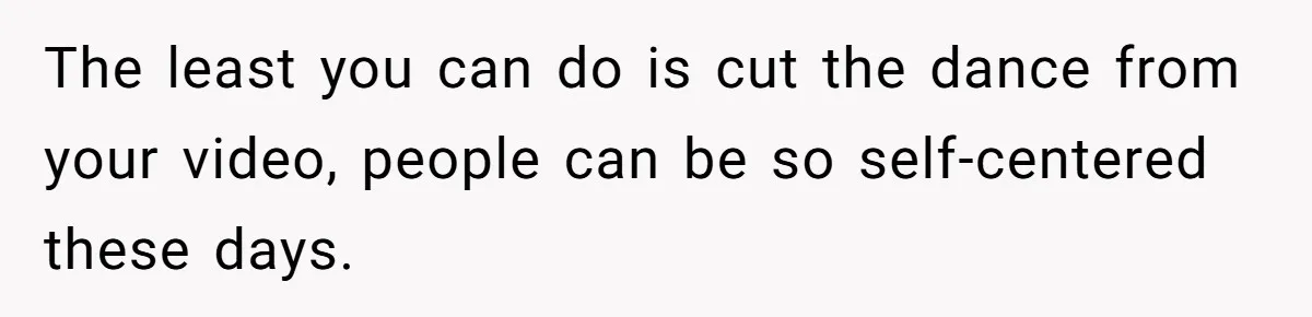 The least you can do is cut the dance from your video, people can be so self-centered these days.